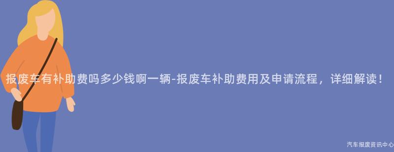 报废车有补助费吗多少钱啊一辆-报废车补助费用及申请流程，详细解读！
