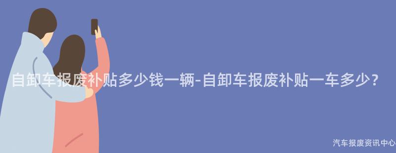 自卸车报废补贴多少钱一辆-自卸车报废补贴一车多少？