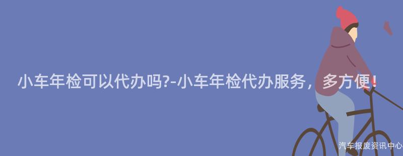 小车年检可以代办吗?-小车年检代办服务，多方便！