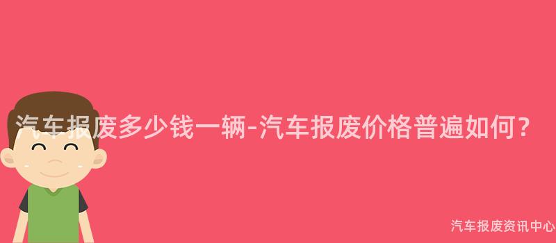 汽车报废多少钱一辆-汽车报废价格普遍如何？