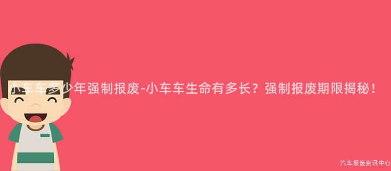 小车车多少年强制报废-小车车生命有多长？强制报废期限揭秘！