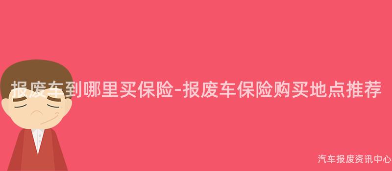 报废车到哪里买保险-报废车保险购买地点推荐