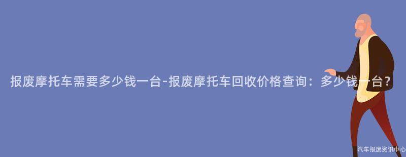 报废摩托车需要多少钱一台-报废摩托车回收价格查询：多少钱一台？