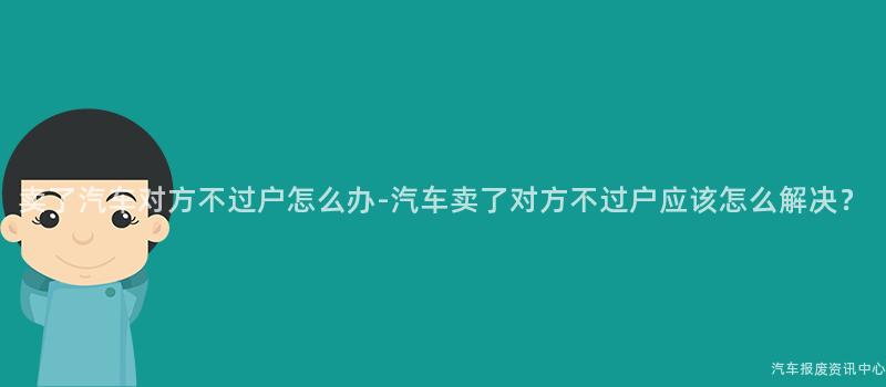 卖了汽车对方不过户怎么办-汽车卖了对方不过户应该怎么解决？
