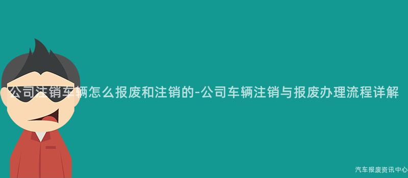 公司注销车辆怎么报废和注销的-公司车辆注销与报废办理流程详解