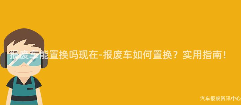 报废车能置换吗现在-报废车如何置换？实用指南！