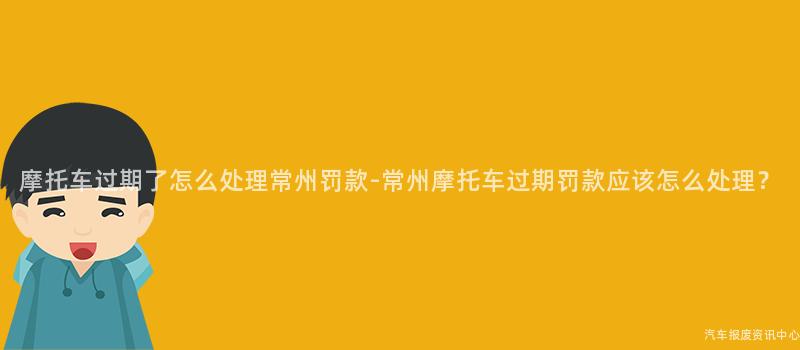 摩托车过期了怎么处理常州罚款-常州摩托车过期罚款应该怎么处理？