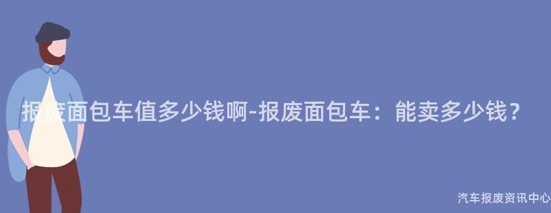 报废面包车值多少钱啊-报废面包车：能卖多少钱？