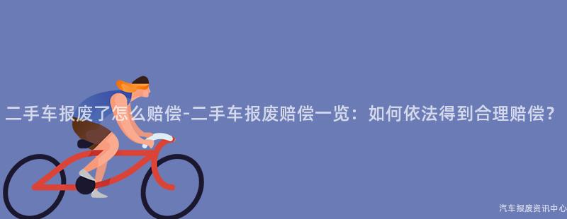 二手车报废了怎么赔偿-二手车报废赔偿一览：如何依法得到合理赔偿？