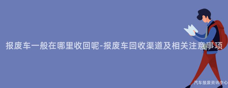 报废车一般在哪里收回呢-报废车回收渠道及相关注意事项