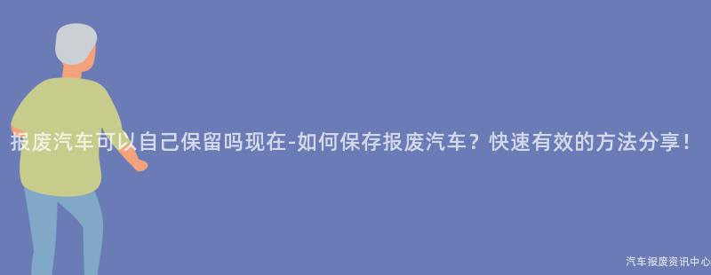 报废汽车可以自己保留吗现在-如何保存报废汽车？快速有效的方法分享！