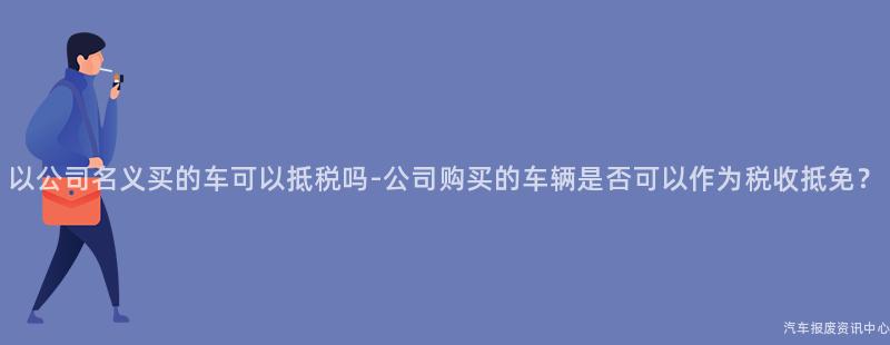 以公司名义买的车可以抵税吗-公司购买的车辆是否可以作为税收抵免？