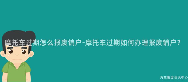 摩托车过期怎么报废销户-摩托车过期如何办理报废销户？