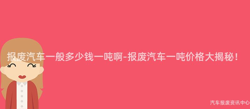 报废汽车一般多少钱一吨啊-报废汽车一吨价格大揭秘！
