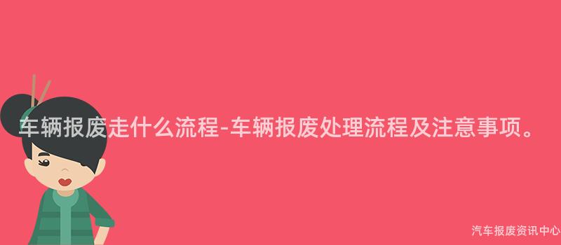 车辆报废走什么流程-车辆报废处理流程及注意事项。
