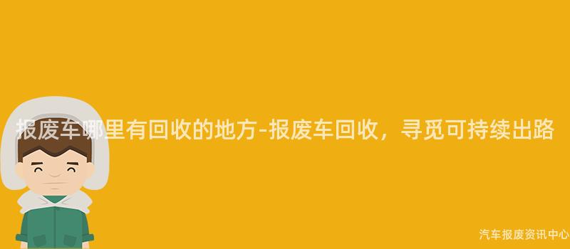 报废车哪里有回收的地方-报废车回收，寻觅可持续出路