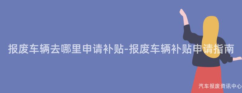 报废车辆去哪里申请补贴-报废车辆补贴申请指南