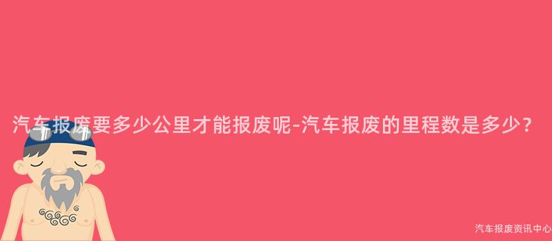 汽车报废要多少公里才能报废呢-汽车报废的里程数是多少？