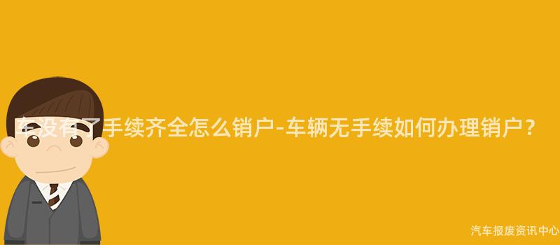 车没有了手续齐全怎么销户-车辆无手续如何办理销户？