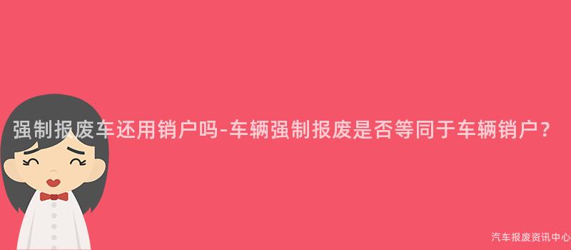 强制报废车还用销户吗-车辆强制报废是否等同于车辆销户？