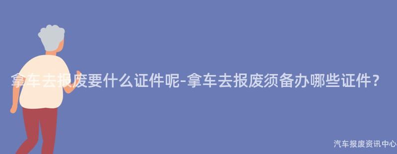 拿车去报废要什么证件呢-拿车去报废须备办哪些证件？