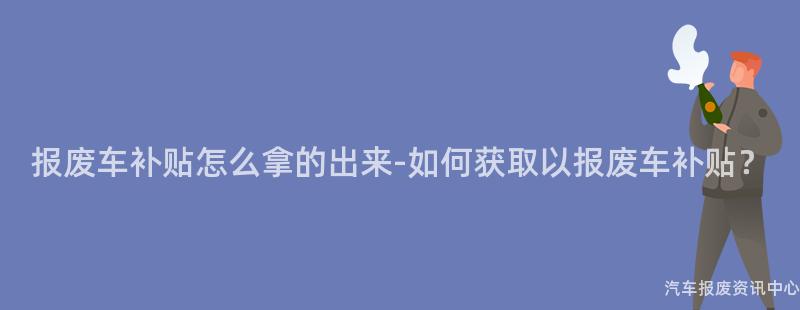 报废车补贴怎么拿的出来-如何获取以报废车补贴？