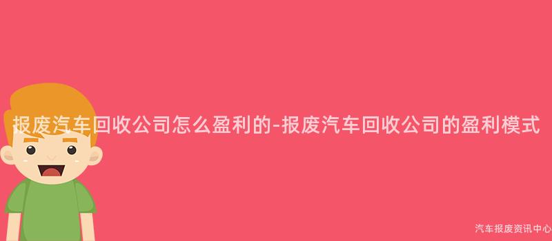报废汽车回收公司怎么盈利的-报废汽车回收公司的盈利模式