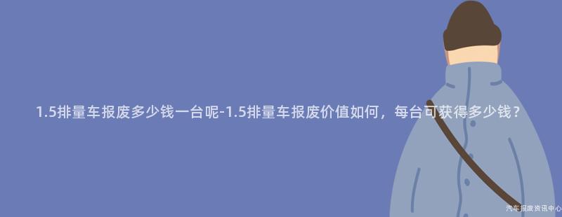 1.5排量车报废多少钱一台呢-1.5排量车报废价值如何，每台可获得多少钱？