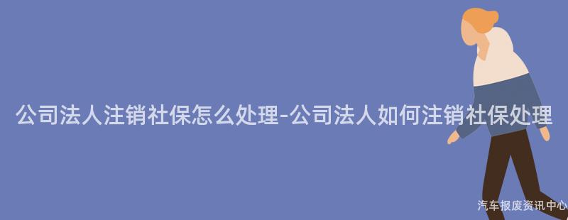 公司法人注销社保怎么处理-公司法人如何注销社保处理