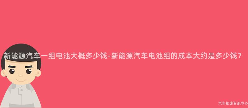 新能源汽车一组电池大概多少钱-新能源汽车电池组的成本大约是多少钱？