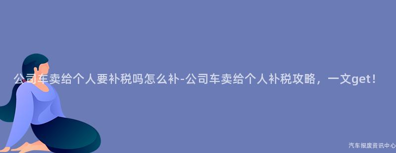 公司车卖给个人要补税吗怎么补-公司车卖给个人补税攻略，一文get！
