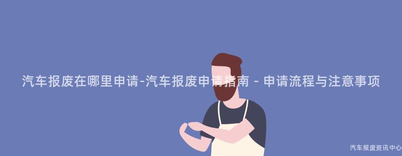 汽车报废在哪里申请-汽车报废申请指南 - 申请流程与注意事项