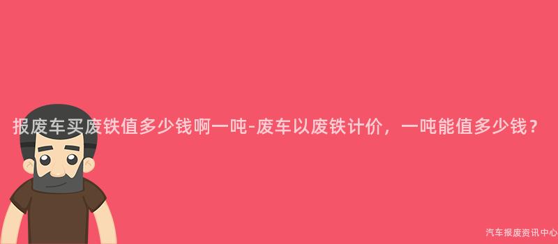 报废车买废铁值多少钱啊一吨-废车以废铁计价，一吨能值多少钱？