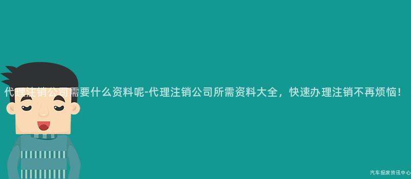 代理注销公司需要什么资料呢-代理注销公司所需资料大全，快速办理注销不再烦恼！