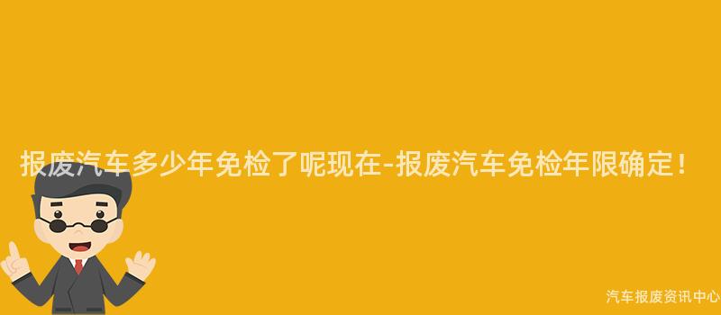 报废汽车多少年免检了呢现在-报废汽车免检年限确定！