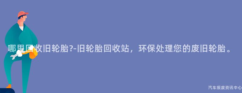哪里回收旧轮胎?-旧轮胎回收站，环保处理您的废旧轮胎。