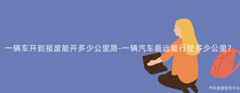 一辆车开到报废能开多少公里路-一辆汽车最远能行驶多少公里？