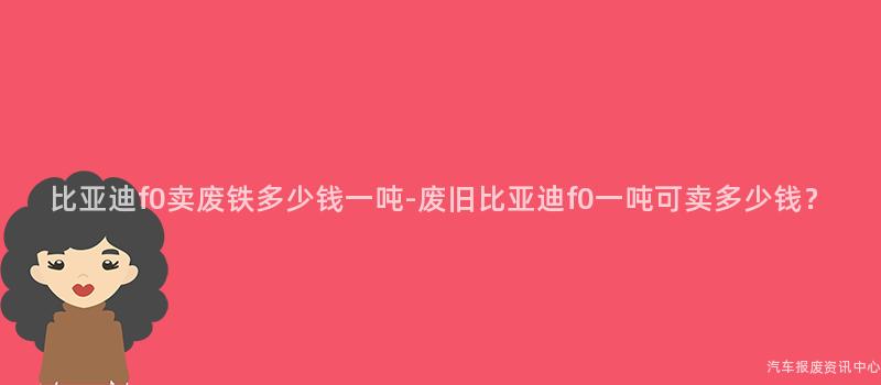 比亚迪f0卖废铁多少钱一吨-废旧比亚迪f0一吨可卖多少钱？