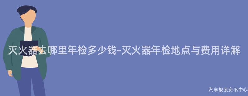 灭火器去哪里年检多少钱-灭火器年检地点与费用详解