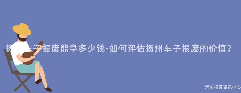 扬州车子报废能拿多少钱-如何评估扬州车子报废的价值？