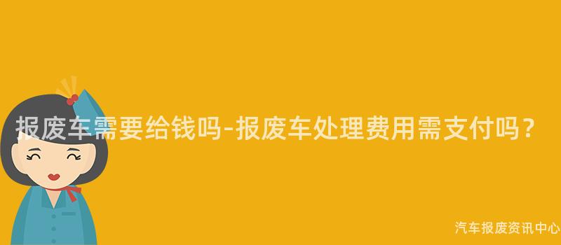 报废车需要给钱吗-报废车处理费用需支付吗？
