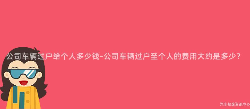 公司车辆过户给个人多少钱-公司车辆过户至个人的费用大约是多少？