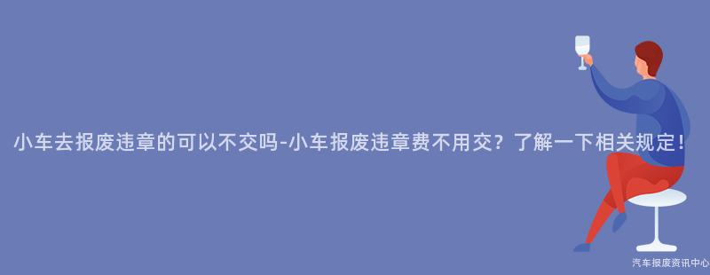 小车去报废违章的可以不交吗-小车报废违章费不用交？了解一下相关规定！