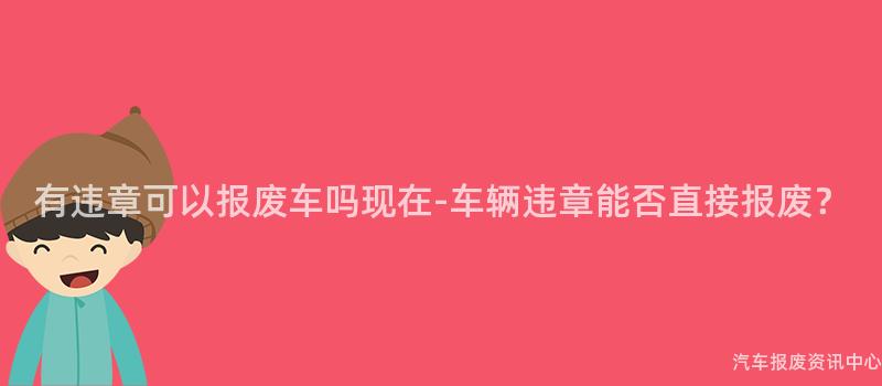 有违章可以报废车吗现在-车辆违章能否直接报废？