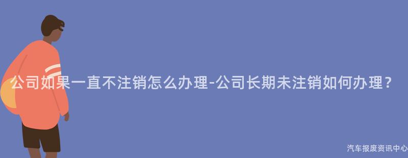 公司如果一直不注销怎么办理-公司长期未注销如何办理？