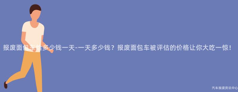 报废面包车给多少钱一天-一天多少钱？报废面包车被评估的价格让你大吃一惊！