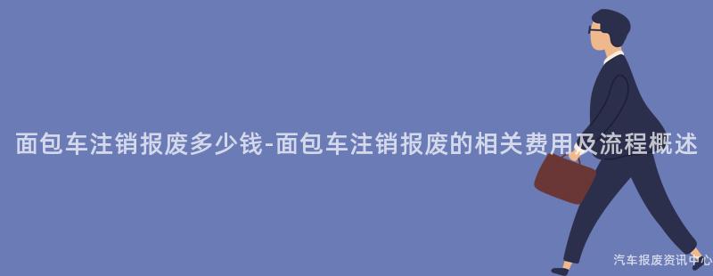 面包车注销报废多少钱-面包车注销报废的相关费用及流程概述