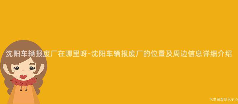 沈阳车辆报废厂在哪里呀-沈阳车辆报废厂的位置及周边信息详细介绍