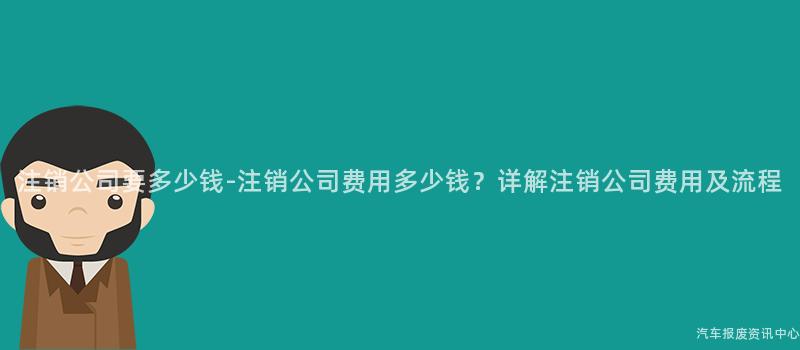 注销公司要多少钱-注销公司费用多少钱？详解注销公司费用及流程