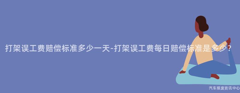 打架误工费赔偿标准多少一天-打架误工费每日赔偿标准是多少？